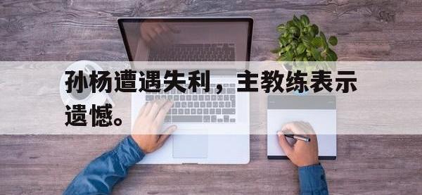 九城游戏中心官网-孙杨遭遇失利，主教练表示遗憾。
