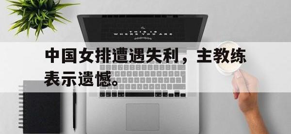 九城游戏中心官网-中国女排遭遇失利，主教练表示遗憾。