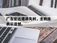 九城游戏中心官网-广东宏远遭遇失利，主教练表示遗憾。