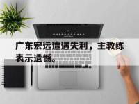 九游游戏中心网页版-广东宏远遭遇失利，主教练表示遗憾。