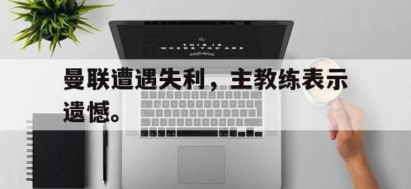 九游游戏中心网页版-曼联遭遇失利，主教练表示遗憾。