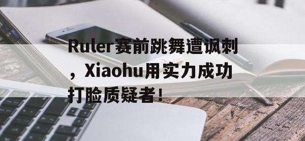 九城游戏中心官网-Ruler赛前跳舞遭讽刺，Xiaohu用实力成功打脸质疑者！