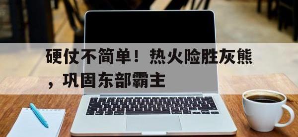 九游游戏中心网页版-硬仗不简单！热火险胜灰熊，巩固东部霸主