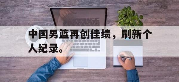 九游游戏中心网页版-中国男篮再创佳绩，刷新个人纪录。