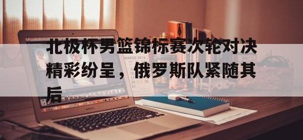 九城游戏中心官网-北极杯男篮锦标赛次轮对决精彩纷呈，俄罗斯队紧随其后