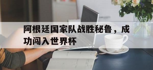 九城游戏中心官网-阿根廷国家队战胜秘鲁，成功闯入世界杯