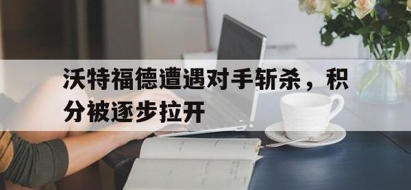 九游游戏中心网页版-沃特福德遭遇对手斩杀，积分被逐步拉开