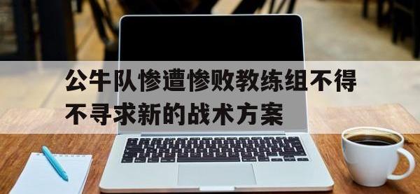 九游游戏中心网页版-公牛队惨遭惨败教练组不得不寻求新的战术方案