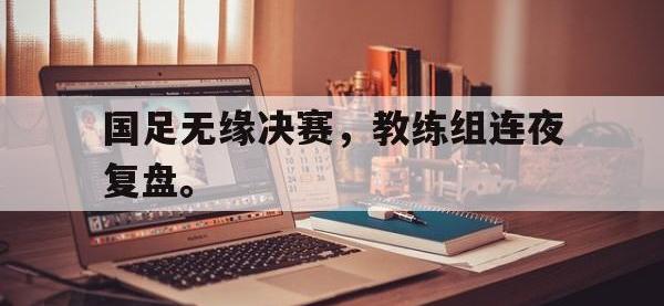 九游游戏中心网页版-国足无缘决赛，教练组连夜复盘。