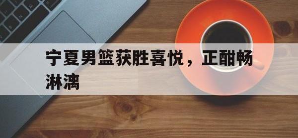 九城游戏中心官网-宁夏男篮获胜喜悦，正酣畅淋漓