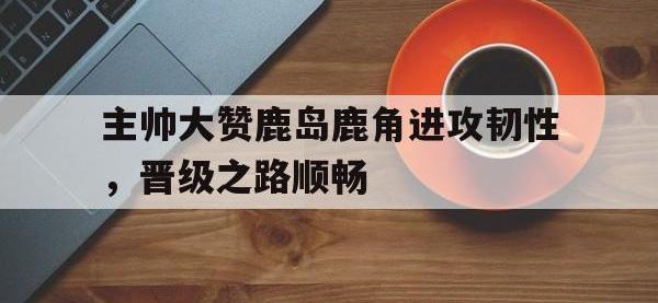 九城游戏中心官网-主帅大赞鹿岛鹿角进攻韧性，晋级之路顺畅