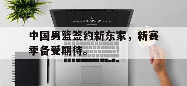 九游游戏中心网页版-中国男篮签约新东家，新赛季备受期待。