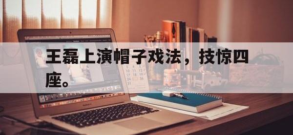 九游游戏中心网页版-王磊上演帽子戏法，技惊四座。