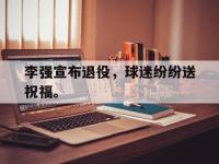 李强宣布退役，球迷纷纷送祝福。