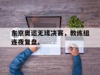 九城游戏中心官网-东京奥运无缘决赛，教练组连夜复盘。