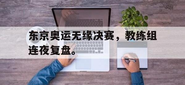 九城游戏中心官网-东京奥运无缘决赛，教练组连夜复盘。