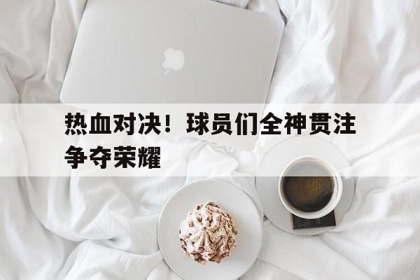 热血对决！球员们全神贯注争夺荣耀