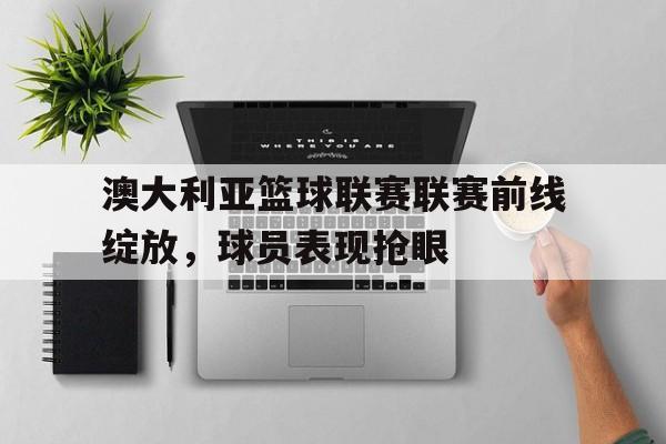 澳大利亚篮球联赛联赛前线绽放，球员表现抢眼