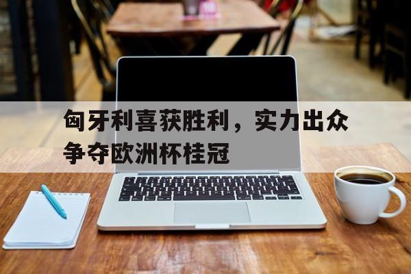 匈牙利喜获胜利，实力出众争夺欧洲杯桂冠