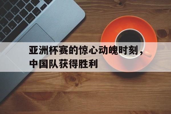 亚洲杯赛的惊心动魄时刻，中国队获得胜利