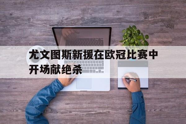 尤文图斯新援在欧冠比赛中开场献绝杀